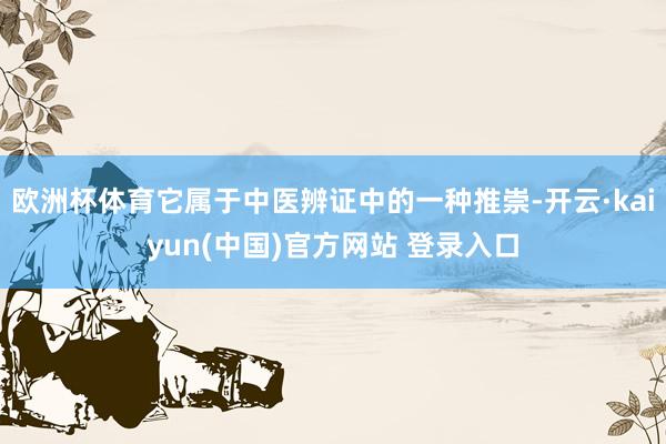 欧洲杯体育它属于中医辨证中的一种推崇-开云·kaiyun(中国)官方网站 登录入口