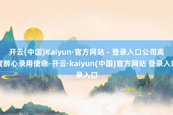 开云(中国)Kaiyun·官方网站 - 登录入口公司高度醉心录用使命-开云·kaiyun(中国)官方网站 登录入口