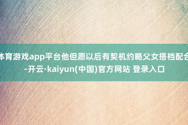 体育游戏app平台他但愿以后有契机约略父女搭档配合-开云·kaiyun(中国)官方网站 登录入口