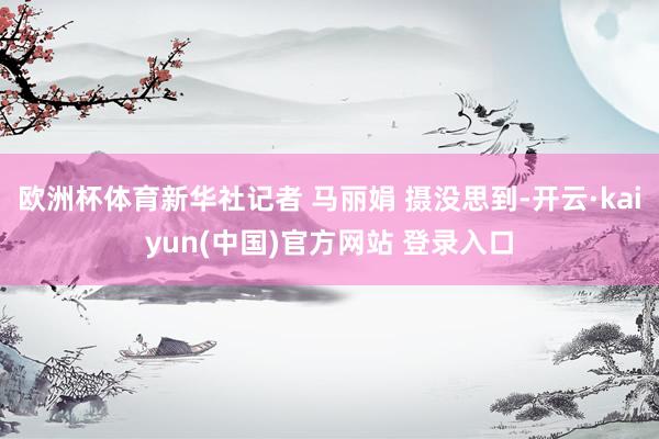 欧洲杯体育新华社记者 马丽娟 摄没思到-开云·kaiyun(中国)官方网站 登录入口