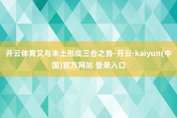 开云体育又与未土形成三合之势-开云·kaiyun(中国)官方网站 登录入口