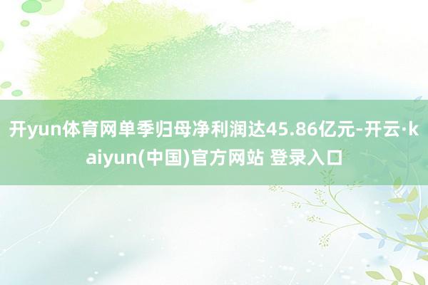 开yun体育网单季归母净利润达45.86亿元-开云·kaiyun(中国)官方网站 登录入口