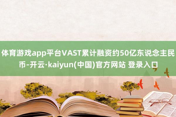体育游戏app平台VAST累计融资约50亿东说念主民币-开云·kaiyun(中国)官方网站 登录入口