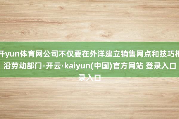 开yun体育网公司不仅要在外洋建立销售网点和技巧相沿劳动部门-开云·kaiyun(中国)官方网站 登录入口