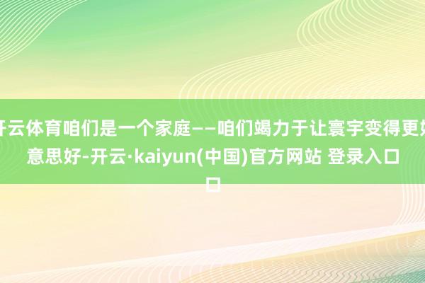 开云体育咱们是一个家庭——咱们竭力于让寰宇变得更好意思好-开云·kaiyun(中国)官方网站 登录入口