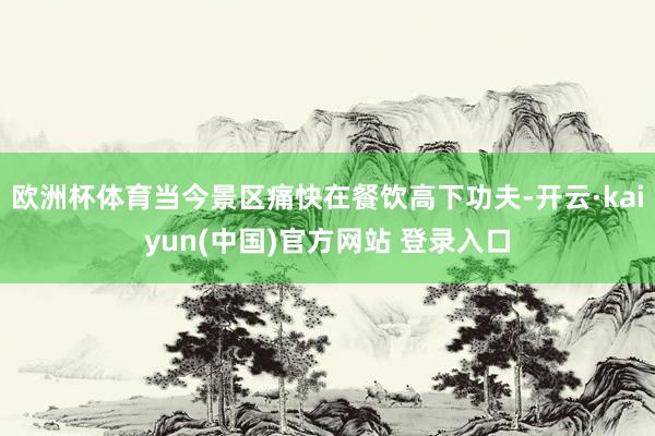 欧洲杯体育当今景区痛快在餐饮高下功夫-开云·kaiyun(中国)官方网站 登录入口