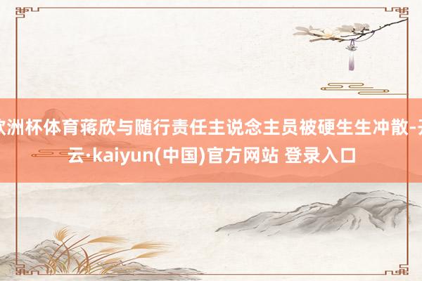 欧洲杯体育蒋欣与随行责任主说念主员被硬生生冲散-开云·kaiyun(中国)官方网站 登录入口
