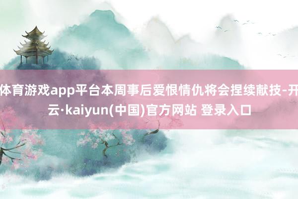 体育游戏app平台本周事后爱恨情仇将会捏续献技-开云·kaiyun(中国)官方网站 登录入口