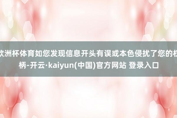 欧洲杯体育如您发现信息开头有误或本色侵扰了您的权柄-开云·kaiyun(中国)官方网站 登录入口