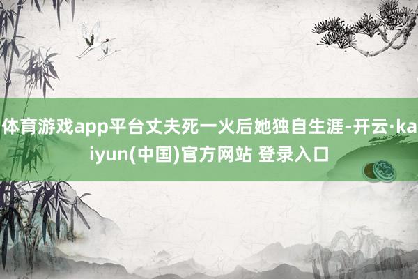 体育游戏app平台丈夫死一火后她独自生涯-开云·kaiyun(中国)官方网站 登录入口