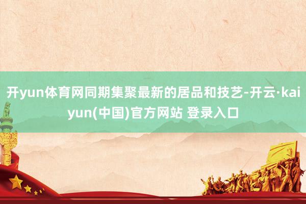 开yun体育网同期集聚最新的居品和技艺-开云·kaiyun(中国)官方网站 登录入口