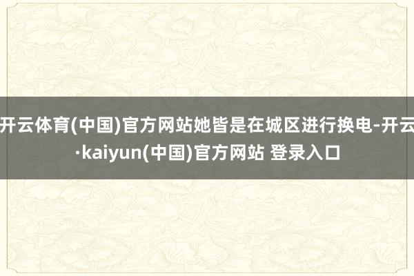 开云体育(中国)官方网站她皆是在城区进行换电-开云·kaiyun(中国)官方网站 登录入口