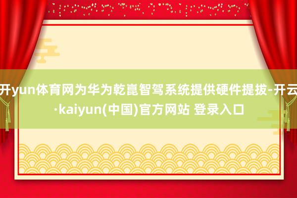 开yun体育网为华为乾崑智驾系统提供硬件提拔-开云·kaiyun(中国)官方网站 登录入口