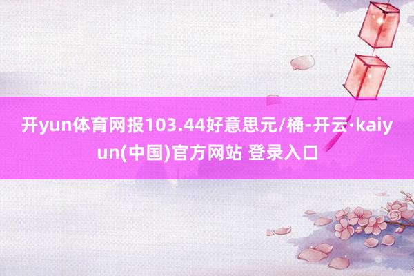 开yun体育网报103.44好意思元/桶-开云·kaiyun(中国)官方网站 登录入口