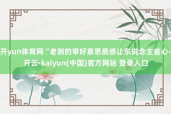 开yun体育网“老到的审好意思质感让东说念主省心-开云·kaiyun(中国)官方网站 登录入口